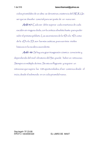 1 de 516 laescribamaat@yahoo.es
Dep.legal= TF 23-08
NºR.P.I.= 00/2009/329 EL LIBRO DE MAAT
ciclos piramidales de un alma se denominan, existencia del SER. Un
ser que se disuelve como tal para ser parte de un nuevo ser.
Ankh 47- Cada ser debe superar cada enseñanza de cada
escalón sin ninguna duda, con la certeza absoluta hasta para poder
subir el próximo peldaño. Las ascensiones de la 3D a la 4D, como
de la 6D a la 7D, son las más caóticas, pues son tres niveles
básicos en la escalera ascendente.
Ankh 48- Si hay una gran trasgresión cósmica consciente y
dependiendo del nivel vibratorio del Ser, puede haber un retroceso.
Siempre en múltiplo de tres. Si esta es flagrante y requiere un
retroceso que supera las 108 oportunidades, el ser comienza desde el
inicio, desde el submundo en un ciclo piramidal nuevo.
 