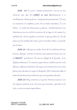 1 de 516 laescribamaat@yahoo.es
Dep.legal= TF 23-08
NºR.P.I.= 00/2009/329 EL LIBRO DE MAAT
Ankh 64- Tu único maestro permanente eres tú, en una
vibración más alta. El UNO, es dual. Manifestación e in
manifestación, infinito y eterno, omnipresente y omnisciente. Tú eres
su emanación al completo y eres de su misma naturaleza. Tu ser
habita en todas las dimensiones y planos simultáneamente. Las
dimensiones son tu nivel de conciencia de tu lugar en el cosmos. La
sabiduría de otro te ayudará a recordar lo que ya sabes. La luz de
otros son las señales del camino, pero el sendero debes recorrerlo
por ti mismo.
Ankh 65 – Aunque se oculte la luz de la verdad tras el error
humano. Aunque se limite lo infinito a pensamiento humano. La luz
de MAAT prevalecerá. Tú eres tu Ángel de la Guarda en la
Séptima dimensión. Tu maestro o guía interno también eres tú en la
Octava y Novena dimensión. A mayor conocimiento de tu ser en los
planos mas elevados es mayor el despertar. De ti depende soltar el
lastre de las dimensiones inferiores que no te permiten elevarte.
Ankh 66 - Hay momentos, en que los hermanos oscuros son
tus mejores maestros. Las lecciones que necesitas aprender en la
vida, a veces necesitan especialistas.
 
