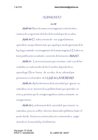 1 de 516 laescribamaat@yahoo.es
Dep.legal= TF 23-08
NºR.P.I.= 00/2009/329 EL LIBRO DE MAAT
SUBMUNDO
Isis-VIII
Ankh 49- No es lo mismo una trasgresión contra la ética
cósmica de un ignorante de la luz de la verdad que de un sabio.
Ankh 50- El sabio a través de sus pagos kármicos,
aprenderá, aunque demore más que aquel que siendo ignorante de la
ley, haya cometido una trasgresión de la misma magnitud. El sabio no
tiene justificación es sabedor conciente de la traición a MAAT.
Ankh 51- Las encarnaciones que necesitan cada una de las
unidades, en cada escalón de los 9 círculos, depende de su
aprendizaje. De su fuerza, de su valor, de su voluntad por
permanecer en el sendero de la LUZ de LA VERDAD.
Ankh 52- Así los hermanos de la oscuridad que ignoran su
naturaleza, no se moverán de su peldaño hasta que aprendan su
error y permitan que la energía magnética cósmica, trasmute su
energía interna.
Ankh 53- Los hermanos de la oscuridad que conocen su
naturaleza pero es su libre elección, descienden peldaños, hasta el
punto donde hicieron su errónea elección, comenzando a pagar
viviendo en la oscuridad y el sufrimiento.
 