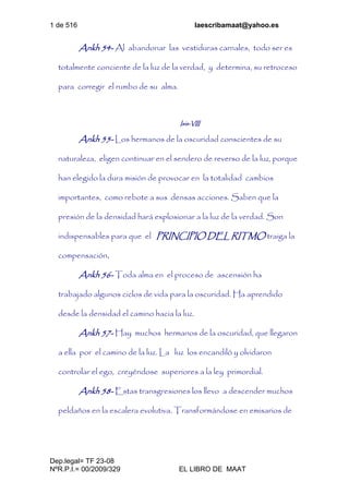 1 de 516 laescribamaat@yahoo.es
Dep.legal= TF 23-08
NºR.P.I.= 00/2009/329 EL LIBRO DE MAAT
Ankh 54- Al abandonar las vestiduras carnales, todo ser es
totalmente conciente de la luz de la verdad, y determina, su retroceso
para corregir el rumbo de su alma.
Isis-VIII
Ankh 55- Los hermanos de la oscuridad conscientes de su
naturaleza, eligen continuar en el sendero de reverso de la luz, porque
han elegido la dura misión de provocar en la totalidad cambios
importantes, como rebote a sus densas acciones. Saben que la
presión de la densidad hará explosionar a la luz de la verdad. Son
indispensables para que el PRINCIPIO DEL RITMO traiga la
compensación.
Ankh 56- Toda alma en el proceso de ascensión ha
trabajado algunos ciclos de vida para la oscuridad. Ha aprendido
desde la densidad el camino hacia la luz.
Ankh 57- Hay muchos hermanos de la oscuridad, que llegaron
a ella por el camino de la luz. La luz los encandiló y olvidaron
controlar el ego, creyéndose superiores a la ley primordial.
Ankh 58- Estas transgresiones los llevo a descender muchos
peldaños en la escalera evolutiva. Transformándose en emisarios de
 