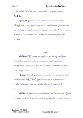 1 de 516 laescribamaat@yahoo.es
Dep.legal= TF 23-08
NºR.P.I.= 00/2009/329 EL LIBRO DE MAAT
la oscuridad. Para desde ella comprender la magnificencia de
MAAT.
Ankh 59- El nueve es el número de la luz de la verdad.
Multiplicado por cualquier numero del uno al nueve, y reduciendo
su resultado a una cifra siempre da como resultado 9. Es el numero
que nunca se corrompe no se puede descomponer, porque es
perfecto.
Isis-VIII
Ankh 60- El Universo es equilibrio y al dar algo a alguien
debe haber una retribución, si no se compensa la balanza, se
desequilibra, con lo cual la desarmonía creada afecta tanto al que da
como al que recibe
Ankh 61- Es la ley de la compensación cósmica, que se basa
en el principio de RITMO y se debe respetar. Además si no se
produce esa compensación el dador absorbe lo negativo del
receptor.
Ankh 62- La retribución puede ser material o afectiva. Quien
pretende que todo le sea dado sin trabajar por ello o, traicionando o
 