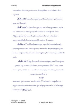 1 de 516 laescribamaat@yahoo.es
Dep.legal= TF 23-08
NºR.P.I.= 00/2009/329 EL LIBRO DE MAAT
sin retribuir al dador, provoca un desequilibrio en la balanza de la
equidad.
AnKh 63-Porque la verdad hace libre al hombre y el hombre
teme a la libertad.
AnKh 64-Es el miedo a que esa verdad tire por tierra todas
sus creencias, es miedo porque la verdad es enemiga del error.
Alguna gente vive cómoda y tranquila en el error, así evita la
responsabilidad y hace responsable a otros de su vida.
Ankh 65- En el fondo sabe, que la verdad enunciada es la
verdad pero es como el niño que no cree en los Reyes Magos, pero
se hace el ignorante, así recibe mas regalos. Así no es responsable de
nada.
AnKh 66-Si algo hace mal dirá es mi dogma, es el dios ajeno,
yo solo soy un niño obediente, no soy responsable. Tiene tanto
miedo que prefiere ser uno más de la manada obediente, a correr los
riesgos que conlleva la
Isis-VIII
ascensión y reconocer su divinidad. Teme tanto a los golpes, a
pagar sus deudas existenciales, que elige permanecer en el letargo
hinóptico de ISEFET.
 