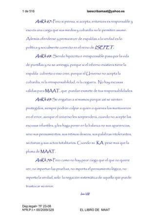 1 de 516 laescribamaat@yahoo.es
Dep.legal= TF 23-08
NºR.P.I.= 00/2009/329 EL LIBRO DE MAAT
AnKh 67- Pero si piensa, si acepta, entonces es responsable y
eso es una carga que sus miedos y cobardía no le permiten asumir.
Además ofenderse y permanecer de espaldas a la verdad es lo
política y socialmente correcto en el reino de ISEFET.
AnKh 68- Siendo hipócrita e irresponsable pasa por la vida
de puntillas y no se arriesga, porque si el infierno existiera tiene la
espalda cubierta o eso cree, porque el Universo no acepta la
cobardía, ni la irresponsabilidad, ni la ceguera. No hay excusas
válidas para MAAT, que puedan eximirte de tus responsabilidades.
AnKh 69-Se engañan a sí mismos porque así se sienten
protegidos, siempre podrán culpar a quien o quienes los mantuvieron
en el error, aunque el universo les sorprenderá, cuando no acepte las
excusas infantiles, y les haga poner en la balanza no sus apariencias,
sino sus pensamientos, sus íntimos deseos, sus palabras intolerantes,
sectarias y sus actos totalitarios. Cuando su KA pese mas que la
pluma de MAAT.
AnKh 70- Pero como no hay peor ciego que el que no quiere
ver, no importan las pruebas, no importa el pensamiento lógico, no
importa la verdad, solo la negación sistemática de aquello que puede
trastocar su error.
Isis-VIII
 