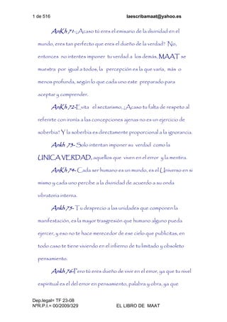1 de 516 laescribamaat@yahoo.es
Dep.legal= TF 23-08
NºR.P.I.= 00/2009/329 EL LIBRO DE MAAT
AnKh 71-¿Acaso tú eres el emisario de la divinidad en el
mundo, eres tan perfecto que eres el dueño de la verdad? No,
entonces no intentes imponer tu verdad a los demás, MAAT se
muestra por igual a todos, la percepción es la que varía, más o
menos profunda, según lo que cada uno este preparado para
aceptar y comprender.
AnKh 72-Evita el sectarismo, ¿Acaso tu falta de respeto al
referirte con ironía a las concepciones ajenas no es un ejercicio de
soberbia? Y la soberbia es directamente proporcional a la ignorancia.
Ankh 73- Solo intentan imponer su verdad como la
UNICA VERDAD, aquellos que viven en el error y la mentira.
AnKh 74- Cada ser humano es un mundo, es el Universo en si
mismo y cada uno percibe a la divinidad de acuerdo a su onda
vibratoria interna.
Ankh 75- Tu desprecio a las unidades que componen la
manifestación, es la mayor trasgresión que humano alguno pueda
ejercer, y eso no te hace merecedor de ese cielo que publicitas, en
todo caso te tiene viviendo en el infierno de tu limitado y obsoleto
pensamiento.
Ankh 76-Pero tú eres dueño de vivir en el error, ya que tu nivel
espiritual es el del error en pensamiento, palabra y obra, ya que
 