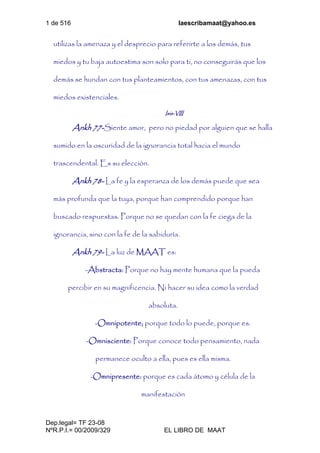 1 de 516 laescribamaat@yahoo.es
Dep.legal= TF 23-08
NºR.P.I.= 00/2009/329 EL LIBRO DE MAAT
utilizas la amenaza y el desprecio para referirte a los demás, tus
miedos y tu baja autoestima son solo para ti, no conseguirás que los
demás se hundan con tus planteamientos, con tus amenazas, con tus
miedos existenciales.
Isis-VIII
Ankh 77-Siente amor, pero no piedad por alguien que se halla
sumido en la oscuridad de la ignorancia total hacia el mundo
trascendental. Es su elección.
Ankh 78- La fe y la esperanza de los demás puede que sea
más profunda que la tuya, porque han comprendido porque han
buscado respuestas. Porque no se quedan con la fe ciega de la
ignorancia, sino con la fe de la sabiduría.
Ankh 79- La luz de MAAT es:
-Abstracta: Porque no hay mente humana que la pueda
percibir en su magnificencia. Ni hacer su idea como la verdad
absoluta.
-Omnipotente; porque todo lo puede, porque es.
-Omnisciente: Porque conoce todo pensamiento, nada
permanece oculto a ella, pues es ella misma.
-Omnipresente: porque es cada átomo y célula de la
manifestación
 