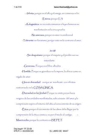 1 de 516 laescribamaat@yahoo.es
Dep.legal= TF 23-08
NºR.P.I.= 00/2009/329 EL LIBRO DE MAAT
- Infinita: porque es el alfa y el omega, sin comienzo ni fin
-Eterna: porque ES
-A-dogmática: no necesita emisarios ni leyes humanas su
manifestación es la única prueba
-No amenaza: porque es amor incondicional
-Tolerante: sin fanatismo, porque esto es lo contrario al amor.
Isis-VIII
-Sin despotismo: porque el respeto y el perdón son su
estandarte.
-Generosa; Porque es el libre albedrío
-Humilde: Porque su grandeza no la impone, la ofrece como un
regalo de amor
-Uno en diversidad: aunque se manifieste con infinitos
rostros todo es la COSA ÚNICA.
-Diversidad en la Unidad: Porque no emite juicios hacia
ninguna de las unidades manifestadas, solo a través del amor y la
comprensión espera el retorno del alma al conocimiento de su origen.
-Ética: porque el crecimiento de las almas debe llegar por la
comprensión de la ética cósmica, no por el miedo al castigo. -
Misericordia: porque lo contrario es ISEFET.
 