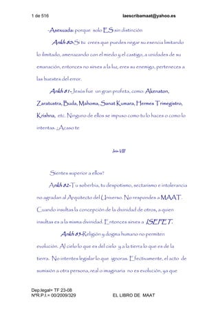 1 de 516 laescribamaat@yahoo.es
Dep.legal= TF 23-08
NºR.P.I.= 00/2009/329 EL LIBRO DE MAAT
-Asexuada: porque solo ES sin distinción
Ankh 80-Si tu crees que puedes negar su esencia limitando
lo ilimitado, amenazando con el miedo y el castigo, a unidades de su
emanación, entonces no sirves a la luz, eres su enemigo, perteneces a
las huestes del error.
Ankh 81-Jesús fue un gran profeta, como: Akenaton,
Zaratustra, Buda, Mahoma, Sanat Kumara, Hermes Trimegistro,
Krishna, etc. Ninguno de ellos se impuso como tu lo haces o como lo
intentas. ¿Acaso te
Isis-VIII
Sientes superior a ellos?
Ankh 82-Tu soberbia, tu despotismo, sectarismo e intolerancia
no agradan al Arquitecto del Universo. No respondes a MAAT.
Cuando insultas la concepción de la divinidad de otros, a quien
insultas es a la misma divinidad. Entonces sirves a ISEFET.
Ankh 83-Religión y dogma humano no permiten
evolución. Al cielo lo que es del cielo y a la tierra lo que es de la
tierra. No intentes legislar lo que ignoras. Efectivamente, el acto de
sumisión a otra persona, real o imaginaria no es evolución, ya que
 