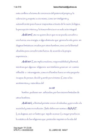 1 de 516 laescribamaat@yahoo.es
Dep.legal= TF 23-08
NºR.P.I.= 00/2009/329 EL LIBRO DE MAAT
esta conlleva a la toma de conciencia del potencial propio y la
valoración y respeto a uno mismo, como ser inteligente y
autosuficiente para buscar respuestas a través de la razón, la lógica,
la percepción interna y la trascendencia en un solo acto integral.
Ankh 84-Esto no quiere decir que no se pueda concebir a
una fuerza, una energía, o algo abstracto que genera la vida, pero sin
dogmas limitativos creados por otros hombres, sino con la libertad
absoluta para concebir esta fuerza de acuerdo a la propia
experiencia. .
Ankh 85- Esto implica madurez, responsabilidad y libertad,
mientras que algunas religiones son tutelares y marcan un camino
inflexible e intransigente, como si el hombre fuera un niño pequeño
incapaz de pensar, decidir y sentir por sí mismo. Como si los
sentimientos y naturaleza del
Isis-VIII
hombre pudiesen ser asfixiados, por las visiones limitadas de
otros hombres.
Ankh 86-La libertad permite crecer al individuo, y por ende a la
sociedad y esto es evolución. Solo debes ser sumiso a MAAT.
Los dogmas, son un lastre que impide avanzar. La mayor prueba es
lo estático de las religiones que pretenden imprimir en la vida del
 