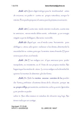 1 de 516 laescribamaat@yahoo.es
Dep.legal= TF 23-08
NºR.P.I.= 00/2009/329 EL LIBRO DE MAAT
Ankh 67- Quien eligió trabajar para la tenebrosidad antes
de encarnar, no podrá ir contra su propia naturaleza, aunque lo
intente. Pero podrá preparar el camino para la próxima encarnación.
Ankh 68- Cuanto más miedo intenten inculcarte, cuanto más
te amenacen, menos miedo debes sentir, enfréntate y con energía
niégate a que te dobleguen. Así serás invencible.
Ankh 69- Aquel que usa el miedo como herramienta para
doblegar a otros, solo quiere esclavizar a los demás, alimentando la
oscuridad de su victima, para que la mentira tome el mando. El peor
veneno para el ser, es el miedo.
Ankh 70- El ser maligno con el que amenazan para poder
manipularte, es inexistente, es el fruto de sus propios miedos. No
hagas tuyos los miedos de otros. Lo único maligno es la densidad de
quienes lo inventan, lo alimentan y le dan forma.
Ankh 71- Solo las mentes oscuras carentes de luz pueden
dar forma y atributos al extremo denso de la vibración, porque es
su propio reflejo, pensamiento, sentimiento, verbo y acción. Ignóralos
y así pierden su poder
sobre ti. Son ellos mismos en estadios de vibración muy baja. No
tienen nada que ver contigo.
 