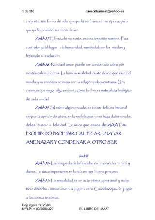 1 de 516 laescribamaat@yahoo.es
Dep.legal= TF 23-08
NºR.P.I.= 00/2009/329 EL LIBRO DE MAAT
creyente, una forma de vida que pudo ser buena en su época, pero
que ya ha perdido su razón de ser.
Ankh 87-El pecado no existe, es una creación humana. Para
controlar y doblegar a la humanidad, sumiéndola en los miedos y
frenando su evolución.
Ankh 88- Nunca el amor puede ser condenado salvo por
mentes calenturientas. La homosexualidad existe desde que existe el
mundo y su condena se inicia con la religión judeo-cristiana. Una
creencia que niega algo evidente como la diversa naturaleza biológica
de cada unidad
Ankh 89-SI existe algún pecado, es no ser feliz, es limitar al
ser por la opinión de otros, en la medida que no se haga daño a nadie,
debes buscar la felicidad. Lo único que emana de MAAT es:
PROHIBIDO PROHIBIR, CALIFICAR, JUZGAR,
AMENAZAR Y CONDENAR A OTRO SER
Isis-VIII
Ankh 90- La búsqueda de la felicidad es un derecho natural y
divino. Lo único importante en la vida es ser buena persona.
Ankh 91- La sexualidad es un acto intimo y personal y nadie
tiene derecho a inmiscuirse ni a juzgar a otro. Cuando dejas de juzgar
a los demás te elevas.
 