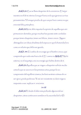 1 de 516 laescribamaat@yahoo.es
Dep.legal= TF 23-08
NºR.P.I.= 00/2009/329 EL LIBRO DE MAAT
AnKh 92- Eso se llama despertar de la conciencia. El mejor
maestro es el de tu interior, la mayor fuerza es la que generas con tus
pensamientos. Y la mayor prueba de que vas por buen camino es que
eres más feliz y más pleno.
Ankh 93-No te debe importar la opinión de aquellos que aún
permanecen dormidos, porque muchos han puesto siete candados
porque temen despertar, temen ser felices, temen crecer. Siguen
aletargados con ideas obsoletas de la época en que la humanidad era
como un rebaño que debía ser guiado.
AnKh 94- El cambio de era exige que el hombre crezca, que
comprenda que nada esta fuera de él. El camino es MAAT. No lo
externo, no el arquetipo, sino su energía que habita dentro de ti.
Ankh 95-Aquellos que se niegan a despertar sufrirán mucho
antes lo que se avecina en los próximos años, porque la no-
comprensión del equilibrio cósmico, les hará sentirse victimas de un
ser ajeno y todo poderoso. Y ese ser inexistente no dará ninguna
respuesta a sus suplicas ni oraciones.
Isis-VIII
Ankh 96-Y desde el dolor más profundo algunos tal vez
despierten, otros continuaran sumidos en la oscuridad de la 3D.
 