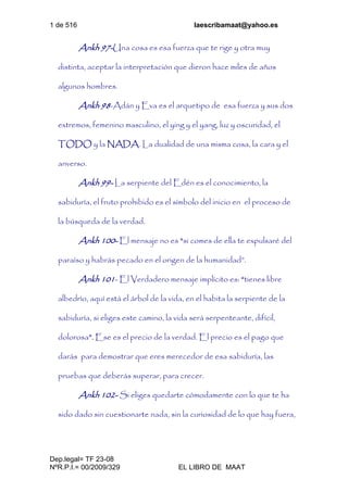 1 de 516 laescribamaat@yahoo.es
Dep.legal= TF 23-08
NºR.P.I.= 00/2009/329 EL LIBRO DE MAAT
Ankh 97-Una cosa es esa fuerza que te rige y otra muy
distinta, aceptar la interpretación que dieron hace miles de años
algunos hombres.
Ankh 98-Adán y Eva es el arquetipo de esa fuerza y sus dos
extremos, femenino masculino, el ying y el yang, luz y oscuridad, el
TODO y la NADA. La dualidad de una misma cosa, la cara y el
anverso.
Ankh 99- La serpiente del Edén es el conocimiento, la
sabiduría, el fruto prohibido es el símbolo del inicio en el proceso de
la búsqueda de la verdad.
Ankh 100- El mensaje no es “si comes de ella te expulsaré del
paraíso y habrás pecado en el origen de la humanidad”.
Ankh 101- El Verdadero mensaje implícito es: “tienes libre
albedrío, aquí está el árbol de la vida, en el habita la serpiente de la
sabiduría, si eliges este camino, la vida será serpenteante, difícil,
dolorosa”. Ese es el precio de la verdad. El precio es el pago que
darás para demostrar que eres merecedor de esa sabiduría, las
pruebas que deberás superar, para crecer.
Ankh 102- Si eliges quedarte cómodamente con lo que te ha
sido dado sin cuestionarte nada, sin la curiosidad de lo que hay fuera,
 