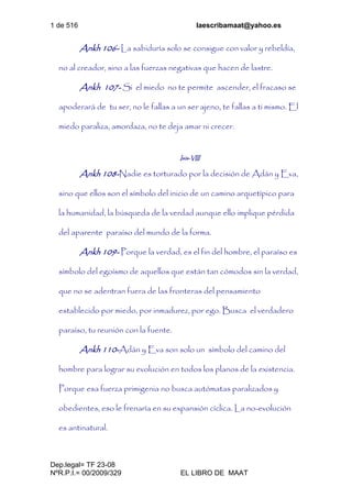 1 de 516 laescribamaat@yahoo.es
Dep.legal= TF 23-08
NºR.P.I.= 00/2009/329 EL LIBRO DE MAAT
Ankh 106- La sabiduría solo se consigue con valor y rebeldía,
no al creador, sino a las fuerzas negativas que hacen de lastre.
Ankh 107- Si el miedo no te permite ascender, el fracaso se
apoderará de tu ser, no le fallas a un ser ajeno, te fallas a ti mismo. El
miedo paraliza, amordaza, no te deja amar ni crecer.
Isis-VIII
Ankh 108-Nadie es torturado por la decisión de Adán y Eva,
sino que ellos son el símbolo del inicio de un camino arquetípico para
la humanidad, la búsqueda de la verdad aunque ello implique pérdida
del aparente paraíso del mundo de la forma.
Ankh 109- Porque la verdad, es el fin del hombre, el paraíso es
símbolo del egoísmo de aquellos que están tan cómodos sin la verdad,
que no se adentran fuera de las fronteras del pensamiento
establecido por miedo, por inmadurez, por ego. Busca el verdadero
paraíso, tu reunión con la fuente.
Ankh 110-Adán y Eva son solo un símbolo del camino del
hombre para lograr su evolución en todos los planos de la existencia.
Porque esa fuerza primigenia no busca autómatas paralizados y
obedientes, eso le frenaría en su expansión cíclica. La no-evolución
es antinatural.
 