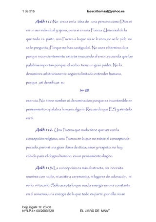 1 de 516 laescribamaat@yahoo.es
Dep.legal= TF 23-08
NºR.P.I.= 00/2009/329 EL LIBRO DE MAAT
Ankh 111-No creas en la idea de una persona como Dios ni
en un ser individual y ajeno, pero si en una Fuerza Universal de la
que todo es parte, una Fuerza a la que no se le reza, no se le pide, no
se le pregunta ¿Porque me has castigado?. No uses el termino dios
porque inconcientemente estarás invocando al error, recuerda que las
palabras importan porque el verbo tiene un gran poder. No lo
denomines arbitrariamente según tu limitado entender humano,
porque así densificas su
Isis-VIII
esencia. No tiene nombre ni denominación porque es incontenible en
pensamiento o palabra humana alguna. Recuerda que ES y siéntelo
en ti.
Ankh 112- Una Fuerza que nada tiene que ver con la
concepción religiosa, una Fuerza en la que no existe el concepto de
pecado, pero si una gran dosis de ética, amor y respeto, no hay
cabida para el dogma humano, es un pensamiento ilógico.
Ankh 113- La concepción es más abstracta, no necesita
reunirse con nadie, ni asistir a ceremonias, ni lugares de adoración, ni
verlo, ni tocarlo. Solo acepta lo que ves, la energía es una constante
en el universo, una energía de la que todo es parte, por ello no se
 