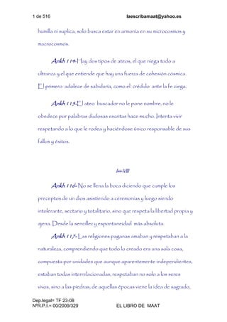 1 de 516 laescribamaat@yahoo.es
Dep.legal= TF 23-08
NºR.P.I.= 00/2009/329 EL LIBRO DE MAAT
humilla ni suplica, solo busca estar en armonía en su microcosmos y
macrocosmos.
Ankh 114-Hay dos tipos de ateos, el que niega todo a
ultranza y el que entiende que hay una fuerza de cohesión cósmica.
El primero adolece de sabiduría, como el crédulo ante la fe ciega.
Ankh 115-El ateo buscador no le pone nombre, no le
obedece por palabras dudosas escritas hace mucho. Intenta vivir
respetando a lo que le rodea y haciéndose único responsable de sus
fallos y éxitos.
Isis-VIII
Ankh 116- No se llena la boca diciendo que cumple los
preceptos de un dios asistiendo a ceremonias y luego siendo
intolerante, sectario y totalitario, sino que respeta la libertad propia y
ajena. Desde la sencillez y espontaneidad más absoluta.
Ankh 117- Las religiones paganas amaban y respetaban a la
naturaleza, comprendiendo que todo lo creado era una sola cosa,
compuesta por unidades que aunque aparentemente independientes,
estaban todas interrelacionadas, respetaban no solo a los seres
vivos, sino a las piedras, de aquellas épocas viene la idea de sagrado,
 