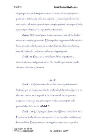 1 de 516 laescribamaat@yahoo.es
Dep.legal= TF 23-08
NºR.P.I.= 00/2009/329 EL LIBRO DE MAAT
no porque una piedra representara a la divinidad, sino porque era
parte de la totalidad y todo era sagrado. Toma una piedra en tus
manos, cierra los ojos y sentirás su energía y entonces comprenderás,
que aunque distinta a la tuya, también tiene vida.
Ankh 118-Los antiguos tenían una concepción de la deidad
mucho más amplia y panteísta. El tiempo fue degenerando la creencia
hasta divinizar a las fuerzas de la naturaleza, dándoles una forma y
creando ídolos, lo cual desvirtuó la esencia primigenia.
Ankh 119- Rescatar la simbología de los arquetipos y
desentrañarlos, es el gran desafío. Un desafío que solo se puede
afrontar con valor y decisión.
Isis-VIII
Ankh 120- No existe nada oculto, salvo tu pensamiento
limitado, que se niega a aceptar lo profundo de la simbología. Es tu
elección nadar en la superficie de la densidad de lo aparente,
negando el mensaje arquetípico por miedo o sumergirte en la
profundidad de la luz de MAAT.
Ankh 121- La Antigua Hermandad Blanca fundadora de la
Escuela de los Misterios, aún pervive en las escuelas iniciáticas, o
fraternidades. Erróneamente catalogadas como sectas por los
 