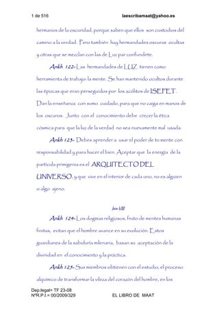 1 de 516 laescribamaat@yahoo.es
Dep.legal= TF 23-08
NºR.P.I.= 00/2009/329 EL LIBRO DE MAAT
hermanos de la oscuridad, porque saben que ellos son custodios del
camino a la verdad. Pero también hay hermandades oscuras ocultas
y otras que se mezclan con las de Luz par confundirte.
Ankh 122- Las hermandades de LUZ tienen como
herramienta de trabajo: la mente. Se han mantenido ocultos durante
las épocas que eran perseguidos por los acólitos de ISEFET.
Dan la enseñanza con sumo cuidado, para que no caiga en manos de
los oscuros. Junto con el conocimiento debe crecer la ética
cósmica para que la luz de la verdad no sea nuevamente mal usada.
Ankh 123- Debes aprender a usar el poder de tu mente con
responsabilidad y para hacer el bien. Aceptar que la energía de la
partícula primigenia es el ARQUITECTO DEL
UNIVERSO, y que vive en el interior de cada uno, no es alguien
o algo ajeno.
Isis-VIII
Ankh 124- Los dogmas religiosos, fruto de mentes humanas
finitas, evitan que el hombre avance en su evolución. Estos
guardianes de la sabiduría milenaria, basan su aceptación de la
divinidad en el conocimiento y la práctica.
Ankh 125- Sus miembros obtienen con el estudio, el proceso
alquímico de transformar la vileza del corazón del hombre, en los
 