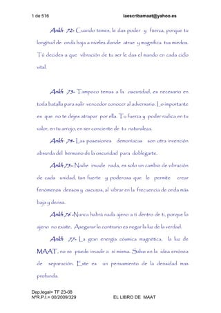 1 de 516 laescribamaat@yahoo.es
Dep.legal= TF 23-08
NºR.P.I.= 00/2009/329 EL LIBRO DE MAAT
Ankh 72- Cuando temes, le das poder y fuerza, porque tu
longitud de onda baja a niveles donde atrae y magnifica tus miedos.
Tú decides a que vibración de tu ser le das el mando en cada ciclo
vital.
Ankh 73- Tampoco temas a la oscuridad, es necesario en
toda batalla para salir vencedor conocer al adversario. Lo importante
es que no te dejes atrapar por ella. Tu fuerza y poder radica en tu
valor, en tu arrojo, en ser conciente de tu naturaleza.
Ankh 74- Las posesiones demoníacas son otra invención
absurda del hermano de la oscuridad para doblegarte.
Ankh 75– Nadie invade nada, es solo un cambio de vibración
de cada unidad, tan fuerte y poderosa que le permite crear
fenómenos densos y oscuros, al vibrar en la frecuencia de onda más
baja y densa.
Ankh 76 -Nunca habrá nada ajeno a ti dentro de ti, porque lo
ajeno no existe. Asegurar lo contrario es negar la luz de la verdad.
Ankh 77- La gran energía cósmica magnética, la luz de
MAAT, no se puede invadir a sí misma. Salvo en la idea errónea
de separación. Este es un pensamiento de la densidad mas
profunda.
 