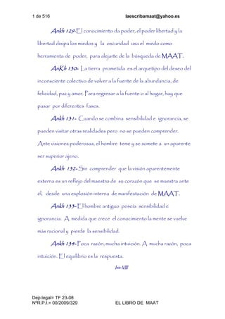 1 de 516 laescribamaat@yahoo.es
Dep.legal= TF 23-08
NºR.P.I.= 00/2009/329 EL LIBRO DE MAAT
Ankh 129-El conocimiento da poder, el poder libertad y la
libertad disipa los miedos y la oscuridad usa el miedo como
herramienta de poder, para alejarte de la búsqueda de MAAT.
AnKh 130- La tierra prometida es el arquetipo del deseo del
inconsciente colectivo de volver a la fuente de la abundancia, de
felicidad, paz y amor. Para regresar a la fuente o al hogar, hay que
pasar por diferentes fases.
Ankh 131- Cuando se combina sensibilidad e ignorancia, se
pueden visitar otras realidades pero no se pueden comprender.
Ante visiones poderosas, el hombre teme y se somete a un aparente
ser superior ajeno.
Ankh 132- Sin comprender que la visión aparentemente
externa es un reflejo del maestro de su corazón que se muestra ante
él, desde una explosión interna de manifestación de MAAT.
Ankh 133- El hombre antiguo poseía sensibilidad e
ignorancia. A medida que crece el conocimiento la mente se vuelve
más racional y pierde la sensibilidad.
Ankh 134- Poca razón, mucha intuición. A mucha razón, poca
intuición. El equilibrio es la respuesta.
Isis-VIII
 