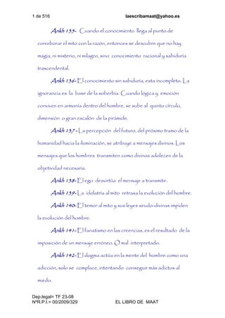 1 de 516 laescribamaat@yahoo.es
Dep.legal= TF 23-08
NºR.P.I.= 00/2009/329 EL LIBRO DE MAAT
Ankh 135- Cuando el conocimiento llega al punto de
corroborar el mito con la razón, entonces se descubre que no hay
magia, ni misterio, ni milagro, sino conocimiento racional y sabiduría
trascendental.
Ankh 136- El conocimiento sin sabiduría, esta incompleto. La
ignorancia es la base de la soberbia. Cuando lógica y emoción
conviven en armonía dentro del hombre, se sube al quinto círculo,
dimensión o gran escalón de la pirámide.
Ankh 137 - La percepción del futuro, del próximo tramo de la
humanidad hacia la iluminación, se atribuye a mensajes divinos. Los
mensajes que los hombres transmiten como divinos adolecen de la
objetividad necesaria.
Ankh 138- El ego desvirtúa el mensaje a transmitir.
Ankh 139- La idolatría al mito retrasa la evolución del hombre.
Ankh 140- El temor al mito y sus leyes seudo-divinas impiden
la evolución del hombre.
Ankh 141- El fanatismo en las creencias, es el resultado de la
imposición de un mensaje erróneo. O mal interpretado.
Ankh 142- El dogma actúa en la mente del hombre como una
adicción, solo se complace, intentando conseguir más adictos al
miedo.
 