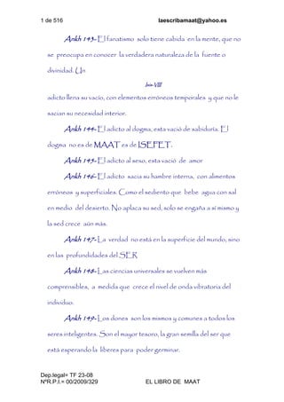 1 de 516 laescribamaat@yahoo.es
Dep.legal= TF 23-08
NºR.P.I.= 00/2009/329 EL LIBRO DE MAAT
Ankh 143- El fanatismo solo tiene cabida en la mente, que no
se preocupa en conocer la verdadera naturaleza de la fuente o
divinidad. Un
Isis-VIII
adicto llena su vacío, con elementos erróneos temporales y que no le
sacian su necesidad interior.
Ankh 144- El adicto al dogma, esta vació de sabiduría. El
dogma no es de MAAT es de ISEFET.
Ankh 145- El adicto al sexo, esta vació de amor
Ankh 146- El adicto sacia su hambre interna, con alimentos
erróneos y superficiales. Como el sediento que bebe agua con sal
en medio del desierto. No aplaca su sed, solo se engaña a sí mismo y
la sed crece aún más.
Ankh 147- La verdad no está en la superficie del mundo, sino
en las profundidades del SER
Ankh 148- Las ciencias universales se vuelven más
comprensibles, a medida que crece el nivel de onda vibratoria del
individuo.
Ankh 149- Los dones son los mismos y comunes a todos los
seres inteligentes. Son el mayor tesoro, la gran semilla del ser que
está esperando la liberes para poder germinar.
 