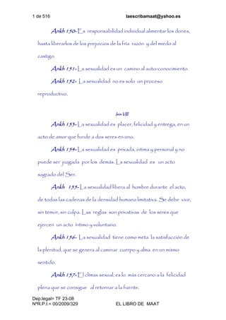 1 de 516 laescribamaat@yahoo.es
Dep.legal= TF 23-08
NºR.P.I.= 00/2009/329 EL LIBRO DE MAAT
Ankh 150- Es responsabilidad individual alimentar los dones,
hasta liberarlos de los prejuicios de la fría razón y del miedo al
castigo.
Ankh 151- La sexualidad es un camino al auto-conocimiento.
Ankh 152- La sexualidad no es solo un proceso
reproductivo.
Isis-VIII
Ankh 153- La sexualidad es placer, felicidad y entrega, en un
acto de amor que funde a dos seres en uno.
Ankh 154- La sexualidad es privada, intima y personal y no
puede ser juzgada por los demás. La sexualidad es un acto
sagrado del Ser.
Ankh 155- La sexualidad libera al hombre durante el acto,
de todas las cadenas de la densidad humana limitativa. Se debe vivir,
sin temor, sin culpa. Las reglas son privativas de los seres que
ejercen un acto íntimo y voluntario.
Ankh 156- La sexualidad tiene como meta la satisfacción de
la plenitud, que se genera al caminar cuerpo y alma en un mismo
sentido.
Ankh 157- El clímax sexual, es lo más cercano a la felicidad
plena que se consigue al retornar a la fuente.
 