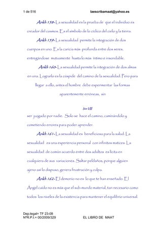 1 de 516 laescribamaat@yahoo.es
Dep.legal= TF 23-08
NºR.P.I.= 00/2009/329 EL LIBRO DE MAAT
Ankh 158- La sexualidad es la prueba de que el individuo es
creador del cosmos. Es el símbolo de lo cíclico del cielo y la tierra.
Ankh 159- La sexualidad permite la integración de dos
cuerpos en uno. Es la caricia más profunda entre dos seres,
entregándose mutuamente hasta lo más íntimo e insondable.
Ankh 160- La sexualidad permite la integración de dos almas
en una. Lograrlo es la cúspide del camino de la sexualidad. Pero para
llegar a ello, antes el hombre debe experimentar las formas
aparentemente erróneas, sin
Isis-VIII
ser juzgado por nadie. Solo se hace el camino, caminándolo y
cometiendo errores para poder aprender.
Ankh 161- La sexualidad es beneficiosa para la salud. La
sexualidad es una experiencia personal con infinitos matices. La
sexualidad de común acuerdo entre dos adultos es lícita en
cualquiera de sus variaciones. Saltar peldaños, porque alguien
ajeno así lo dispuso, genera frustración y culpa.
Ankh 162- El demonio no es lo que te han enseñado. El
Ángel caído no es más que el sub-mundo material, tan necesario como
todos los niveles de la existencia para mantener el equilibrio universal.
 