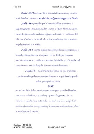 1 de 516 laescribamaat@yahoo.es
Dep.legal= TF 23-08
NºR.P.I.= 00/2009/329 EL LIBRO DE MAAT
Ankh 163-Monstruos de la oscuridad bautizados y creados
por el hombre pasaron a ser sinónimo del gran enemigo de la fuente
Ankh 164-A medida que la humanidad fue avanzando y
algunos grupos obtuvieron poder, se crea la figura del diablo como
elemento que se debe rechazar bajo pena de arder en las llamas del
infierno. Y se hace un listado de actos prohibidos para el hombre
bajo la amenaza y el miedo.
Ankh 165- Cuando alguien pensaba en las cosas sagradas, o
buscaba respuestas que se alejaban de las doctrinas humanas
oscurantistas, se le consideraba servidor del diablo, la búsqueda del
conocimiento era catalogada como una actitud diabólica.
Ankh 166-En el principio las formas de vida eran poco
evolucionadas y el conocimiento cósmico no se podía entregar de
golpe, pues podrían hacer
Isis-VIII
un mal uso de él, había que ir poco a poco pero cuando el hombre
comenzó a vislumbrar, a recordar pequeños fragmentos de su
condición, aquellos que ostentaban un poder material y espiritual
sintieron tambalear su supremacía y trataron de endemoniados a los
buscadores de la verdad.
 