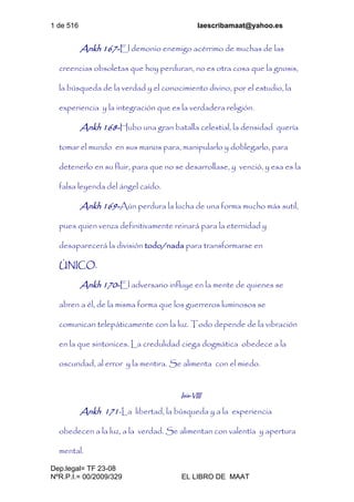 1 de 516 laescribamaat@yahoo.es
Dep.legal= TF 23-08
NºR.P.I.= 00/2009/329 EL LIBRO DE MAAT
Ankh 167-El demonio enemigo acérrimo de muchas de las
creencias obsoletas que hoy perduran, no es otra cosa que la gnosis,
la búsqueda de la verdad y el conocimiento divino, por el estudio, la
experiencia y la integración que es la verdadera religión.
Ankh 168-Hubo una gran batalla celestial, la densidad quería
tomar el mundo en sus manos para, manipularlo y doblegarlo, para
detenerlo en su fluir, para que no se desarrollase, y venció, y esa es la
falsa leyenda del ángel caído.
Ankh 169-Aún perdura la lucha de una forma mucho más sutil,
pues quien venza definitivamente reinará para la eternidad y
desaparecerá la división todo/nada para transformarse en
ÚNICO.
Ankh 170-El adversario influye en la mente de quienes se
abren a él, de la misma forma que los guerreros luminosos se
comunican telepáticamente con la luz. Todo depende de la vibración
en la que sintonices. La credulidad ciega dogmática obedece a la
oscuridad, al error y la mentira. Se alimenta con el miedo.
Isis-VIII
Ankh 171-La libertad, la búsqueda y a la experiencia
obedecen a la luz, a la verdad. Se alimentan con valentía y apertura
mental.
 