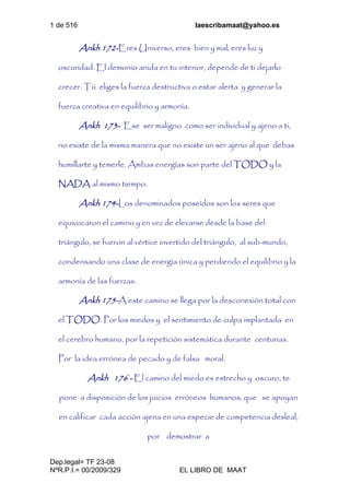 1 de 516 laescribamaat@yahoo.es
Dep.legal= TF 23-08
NºR.P.I.= 00/2009/329 EL LIBRO DE MAAT
Ankh 172-Eres Universo, eres bien y mal, eres luz y
oscuridad. El demonio anida en tu interior, depende de ti dejarlo
crecer. Tú eliges la fuerza destructiva o estar alerta y generar la
fuerza creativa en equilibrio y armonía.
Ankh 173- Ese ser maligno como ser individual y ajeno a ti,
no existe de la misma manera que no existe un ser ajeno al que debas
humillarte y temerle. Ambas energías son parte del TODO y la
NADA al mismo tiempo.
Ankh 174-Los denominados poseídos son los seres que
equivocaron el camino y en vez de elevarse desde la base del
triángulo, se fueron al vértice invertido del triángulo, al sub-mundo,
condensando una clase de energía única y perdiendo el equilibrio y la
armonía de las fuerzas.
Ankh 175-A este camino se llega por la desconexión total con
el TODO. Por los miedos y el sentimiento de culpa implantada en
el cerebro humano, por la repetición sistemática durante centurias.
Por la idea errónea de pecado y de falsa moral.
Ankh 176 - El camino del miedo es estrecho y oscuro, te
pone a disposición de los juicios erróneos humanos, que se apoyan
en calificar cada acción ajena en una especie de competencia desleal,
por demostrar a
 