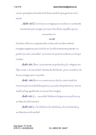 1 de 516 laescribamaat@yahoo.es
Dep.legal= TF 23-08
NºR.P.I.= 00/2009/329 EL LIBRO DE MAAT
acción precipitas al mundo de la forma, todo lo que generas en tu
mente.
Ankh 182-El universo es energía pura creadora en constante
movimiento y tu energía acercará a los afines, aquellos que se
encuentren en
Isis-VIII
el vértice inferior o coqueteando con los sub-mundos emitirán
energías negativas, pero si tu luz es lo suficientemente potente, no
podrá nunca la oscuridad acercarse a ti, pues la anularas con lo que
irradies.
Ankh 183- Si tu conocimiento es profundo y lo integras a tu
Ser, verás a la oscuridad intentando derribarte, pues considera a la
luz su enemiga, pero no podrá.
Ankh 184-Si en un cuarto oscuro das luz, esta invade los
rincones y la oscuridad desaparece, y cuanto más potente es, menos
sombras hay, igualmente se mueven las energías.
Ankh 185- La oscuridad habita en la ignorancia y el error y
se alimenta de la mentira.
Ankh 186- La luz habita en la sabiduría y el conocimiento y
se alimenta con la verdad.
 