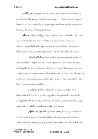 1 de 516 laescribamaat@yahoo.es
Dep.legal= TF 23-08
NºR.P.I.= 00/2009/329 EL LIBRO DE MAAT
Ankh 78-Lo importante es vivir y actuar por conocimiento y
convencimiento y no por miedo o amenaza. El Universo ama a quien
busca la luz de la verdad y no a quien por miedo se queda repitiendo
formulas humanas finitas y erróneas.
Ankh 79-La inteligencia y la valentía son dones del cielo para
crecer. Negarse a ello es ir contra el plan cósmico. Limitar la
abstracción de la deidad a pensamiento humano finito, demuestra
falta de sabiduría, intentar imponerla a otros, densidad absoluta.
Ankh 80- Mientras se teme a un ser ajeno inexistente,
no se permite la expresión de la divina presencia que anida en cada
célula y átomo de la existencia infinita y eterna. El ser ajeno son las
cadenas con las que te someten los hermanos de la oscuridad. Así, te
mantienen amarrado a la densidad y te niegan el don natural de volar
hacia la ascensión, hacia la luz.
Ankh 81-El libre albedrío implica la libertad en la
búsqueda de la luz de la verdad, aquellos que pretenden imponerla
con grilletes de ignorancia, prisiones de miedo y amenazas de castigos,
no obedecen a la luz, sino la oscuridad más densa.
Ankh 82-Se debe pensar, sentir, hablar y actuar con
infinito amor y respeto hacia toda la existencia, sin emitir juicios ni
coacciones de castigo, ya que quien lo hace esta sirviendo a dos amos.
 