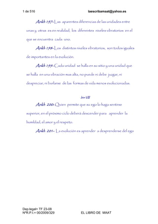1 de 516 laescribamaat@yahoo.es
Dep.legal= TF 23-08
NºR.P.I.= 00/2009/329 EL LIBRO DE MAAT
Ankh 197- Las aparentes diferencias de las unidades entre
unas y otras es en realidad, los diferentes niveles vibratorios en el
que se encuentra cada uno.
Ankh 198- Los distintos niveles vibratorios, son todos iguales
de importantes en la evolución.
Ankh 199- Cada unidad se halla en su sitio y una unidad que
se halla en una vibración mas alta, no puede ni debe juzgar, ni
despreciar, ni burlarse de las formas de vida menos evolucionadas.
Isis-VIII
Ankh 200- Quien permite que su ego lo haga sentirse
superior, en el próximo ciclo deberá descender para aprender la
humildad, el amor y el respeto.
Ankh 201- La evolución es aprender a desprenderse del ego
 