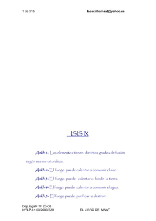 1 de 516 laescribamaat@yahoo.es
Dep.legal= TF 23-08
NºR.P.I.= 00/2009/329 EL LIBRO DE MAAT
ISIS IX
Ankh 1- Los elementos tienen distintos grados de fusión
según sea su naturaleza.
Ankh 2- El fuego puede calentar o consumir el aire.
Ankh 3- El fuego puede calentar o fundir la tierra.
Ankh 4- El fuego puede calentar o consumir el agua.
Ankh 5- El fuego puede purificar o destruir.
 