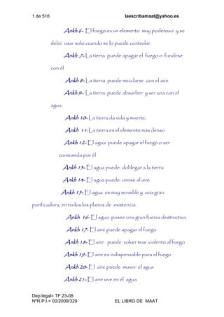 1 de 516 laescribamaat@yahoo.es
Dep.legal= TF 23-08
NºR.P.I.= 00/2009/329 EL LIBRO DE MAAT
Ankh 6- El fuego es un elemento muy poderoso y se
debe usar solo cuando se lo puede controlar.
Ankh 7- La tierra puede apagar el fuego o fundirse
con él
Ankh 8- La tierra puede mezclarse con el aire
Ankh 9- La tierra puede absorber y ser una con el
agua.
Ankh 10- La tierra da vida y muerte.
Ankh 11-La tierra es el elemento más denso
Ankh 12- El agua puede apagar el fuego o ser
consumida por él
Ankh 13- El agua puede doblegar a la tierra
Ankh 14- El agua puede unirse al aire
Ankh 15- El agua es muy sensible y una gran
purificadora, en todos los planos de existencia.
Ankh 16- El agua posee una gran fuerza destructiva.
Ankh 17- El aire puede apagar el fuego
Ankh 18- El aire puede volver mas violento al fuego
Ankh 19- El aire es indispensable para el fuego
Ankh 20- El aire puede mover el agua
Ankh 21- El aire vive en el agua
 