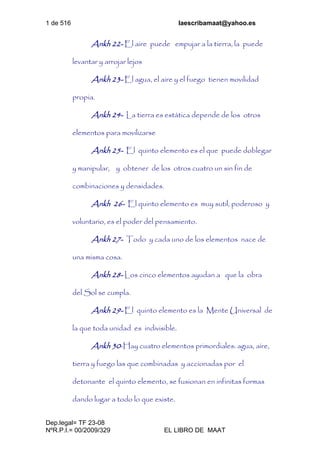 1 de 516 laescribamaat@yahoo.es
Dep.legal= TF 23-08
NºR.P.I.= 00/2009/329 EL LIBRO DE MAAT
Ankh 22- El aire puede empujar a la tierra, la puede
levantar y arrojar lejos
Ankh 23- El agua, el aire y el fuego tienen movilidad
propia.
Ankh 24- La tierra es estática depende de los otros
elementos para movilizarse
Ankh 25- El quinto elemento es el que puede doblegar
y manipular, y obtener de los otros cuatro un sin fin de
combinaciones y densidades.
Ankh 26- El quinto elemento es muy sutil, poderoso y
voluntario, es el poder del pensamiento.
Ankh 27- Todo y cada uno de los elementos nace de
una misma cosa.
Ankh 28- Los cinco elementos ayudan a que la obra
del Sol se cumpla.
Ankh 29- El quinto elemento es la Mente Universal de
la que toda unidad es indivisible.
Ankh 30-Hay cuatro elementos primordiales: agua, aire,
tierra y fuego las que combinadas y accionadas por el
detonante el quinto elemento, se fusionan en infinitas formas
dando lugar a todo lo que existe.
 