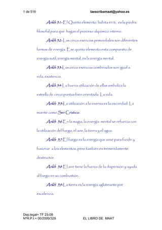 1 de 516 laescribamaat@yahoo.es
Dep.legal= TF 23-08
NºR.P.I.= 00/2009/329 EL LIBRO DE MAAT
Ankh 31- El Quinto elemento habita en ti, es la piedra
filosofal para que hagas el proceso alquímico interno.
Ankh 32- Las cinco esencias primordiales son diferentes
formas de energía. Ese quinto elemento esta compuesto de
energía sutil, energía mental, es la energía mental.
Ankh 33-Las cinco esencias combinadas son igual a
vida, existencia.
Ankh 34-La buena utilización de ellas simboliza la
estrella de cinco puntas bien orientada. La vida.
Ankh 35-La utilización a la inversa es la oscuridad. La
muerte como Ser Crístico.
Ankh 36-En la magia, la energía mental se refuerza con
la utilización del fuego, el aire, la tierra y el agua.
Ankh 37-El fuego es la energía que sirve para fundir y
fusionar a los elementos, pero también es tremendamente
destructor.
Ankh 38-El aire tiene la fuerza de la dispersión y ayuda
al fuego en su combustión.
Ankh 39-La tierra es la energía aglutinante por
excelencia.
 