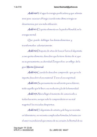 1 de 516 laescribamaat@yahoo.es
Dep.legal= TF 23-08
NºR.P.I.= 00/2009/329 EL LIBRO DE MAAT
Ankh 40-Y el agua la energía purificadora y que además
sirve para suavizar al fuego cuando esta ultima energía se
desarmoniza, por una mala utilización.
Ankh 41-El quinto elemento es la piedra filosofal, es la
energía mental.
Que puede doblegar los demás elementos y
transformarlos voluntariamente.
Ankh 42-Después de años de buscar fuera el alquimista
a ese quinto elemento, descubre que lo tiene dentro de sí, que
es su pensamiento, su divinidad. Porque él es un reflejo de la
gran Mente Universal.
Ankh 43-Cuando lo descubre comprende que ya no le
importa descubrir el oro material. Tiene el oro espiritual.
Ankh 44-Su pensamiento es suficiente para obtener,
todo aquello que le lleve a su evolución y la de la humanidad.
Ankh 45-Ahora llegó el momento de comunicarlo a
todos los seres, aunque solo lo comprenderán en su real
magnitud los iniciados despiertos.
Ankh 46-El alquimista de antaño y de hoy no necesita
un laboratorio, no necesita complicadas fórmulas, le basta con
el amor incondicional que emana de su corazón, la libertad de su
 