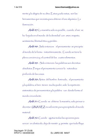 1 de 516 laescribamaat@yahoo.es
Dep.legal= TF 23-08
NºR.P.I.= 00/2009/329 EL LIBRO DE MAAT
mente y la alegría de su alma. Estas y solo estas, son las
herramientas que necesita para obtener el oro alquímico. La
iluminación.
Ankh 47- La maestría solo es posible, cuando el ser se
ha forjado en el mundo de la densidad con amor, respeto,
sentimiento, libertad ética y perdón.
Ankh 48- Solo entonces el pensamiento se precipita
al mundo de la forma instantáneamente. Cuando se tiene la
plena conciencia y el control de los cuatro elementos.
Ankh 49- Solo entonces las palabras son decretos
absolutos. Porque el pensamiento conoce la naturaleza
profunda de las cosas.
Ankh 50- Antes del hombre iluminado, el pensamiento
y la palabra, si bien tienen mucho poder, solo la repetición
sistemática de pensamientos y la palabra van dando forma al
mundo circundante.
Ankh 51- Cuando se obtiene la maestría, solo pensar o
decretar UNA VEZ es suficiente para precipitarlo al mundo
material.
Ankh 52- Cuando agotas todas las opciones para
vencer un obstáculo, deja de resistir y permite que todo fluya.
 