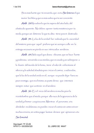 1 de 516 laescribamaat@yahoo.es
Dep.legal= TF 23-08
NºR.P.I.= 00/2009/329 EL LIBRO DE MAAT
Si es más fuerte que tú recuerda, que es tu Ser Interno el que
mueve los hilos y que es más sabio que tu ser conciente.
Ankh 53-No sabes lo que te espera del otro lado, del
obstáculo aparente. No debes oponer tanta resistencia por tu
miedo, porque así detienes lo que tu alma tiene para ti destinado.
Ankh 54 - La luz de la verdad fue rodeada por la oscuridad
del misterio, para que aquel profano que se acerque a ella sin la
entrega necesaria se pierda en sus intrincados senderos.
Ankh 55-Solo aquel que desea elevarse, que se hace fuerte
y poderoso, venciendo a sus miedos, que es osado y se sobrepone a
la ilusión del mundo de la forma, tiene el valor de enfrentarse al
silencio y la soledad absoluta para iniciar el camino, a sabiendas,
que la luz de la verdad anida en el, aunque no puede dejar fuera su
peor enemigo, que es el mismo, su parte densa que intentará
siempre evitar que continúe en el sendero.
Ankh 56 - En el inicio del sendero es mucho peor la
incertidumbre que el miedo, porque ella nace de la ignorancia de la
verdad y el temor a equivocarse. Mientras el panorama a tu
alrededor es doloroso, no puedes iniciar el camino sin antes vencer
muchos errores, sin antes pagar karmas densos que aprisionan a tu
Ser Inmortal.
 