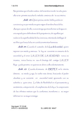 1 de 516 laescribamaat@yahoo.es
Dep.legal= TF 23-08
NºR.P.I.= 00/2009/329 EL LIBRO DE MAAT
No permitas que el ruido caótico de la mentira inunde tu vida, pues
ello no te permite escuchar la melodía armónica de tu voz interna.
Ankh 83- Quien piensa, siente, habla y actúa en
conciencia y no por miedo es quien sigue el sendero hacia la luz.
Aunque a pesar de ello, a veces tenga que transformar su lengua en
una espada para defenderse de la prepotencia, de aquellos que
nadan en la superficialidad de las creencias, intentando doblegar al
ser libre que busca la luz sin condicionamientos humanos.
Ankh 84- Cuando el custodio de la Luz de la verdad, quiere
imponer con miedo y amenaza la ley, se convierte en emisario de la
oscuridad y el error. LA LEY DE LA VERDAD, nunca es
invasiva, nunca fuerza, no usa el chantaje del castigo. LA LEY
fluye y solo penetra en quienes se abren a ella voluntariamente.
Ankh 85- Cuando al emisario de ISEFET, se lo intenta
detener, su miedo y ego, lo vuelve más denso, buscando el poder
absoluto y se convierte en oscuridad total, ignorando con su
soberbia a quien sirve. La falta de flexibilidad en el pensamiento y
sentimiento, anteponiendo el cumplimiento de la ley a la comprensión
de los infinitos matices que la conforman, transforma a su mayor
defensor en su mayor enemigo.
 