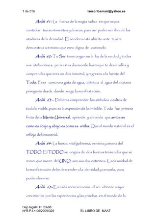 1 de 516 laescribamaat@yahoo.es
Dep.legal= TF 23-08
NºR.P.I.= 00/2009/329 EL LIBRO DE MAAT
Ankh 61- La fuerza de la magia radica en que sepas
controlar tus sentimientos y deseos, para así poder ser libre de las
ataduras de la densidad. El sendero esta abierto ante ti, si te
demuestras a ti mismo que eres digno de caminarlo.
Ankh 62- Tu Ser tiene origen en la luz de la verdad y todas
sus atribuciones, pero estas durmiendo hasta que te desarrolles y
comprendas que eres un dios inmortal, y regreses a la fuente del
Todo. Eres como una gota de agua, idéntica al agua del océano
primigenio desde donde surge la manifestación.
Ankh 63 - Deberás comprender los símbolos ocultos de
todo lo visible, pues es la expresión de lo invisible. Todo fue primero
fruto de la Mente Universal, aprende y entiende que arriba es
como es abajo y abajo es como es arriba. Que el mundo material es el
reflejo del inmaterial.
Ankh 64- La fuerza vital gobierna, penetra y emana del
TODO. El TODO se origina de dos fuerzas tremendas que se
rozan, que nacen del UNO, son sus dos extremos. Cada unidad de
la manifestación debe descender a la densidad y vencerla, para
poder elevarse.
Ankh 65- En cada reencarnación el ser obtiene mayor
crecimiento por las experiencias y las pruebas en el mundo de la
 