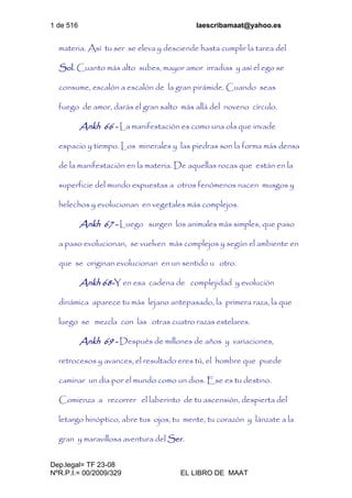 1 de 516 laescribamaat@yahoo.es
Dep.legal= TF 23-08
NºR.P.I.= 00/2009/329 EL LIBRO DE MAAT
materia. Así tu ser se eleva y desciende hasta cumplir la tarea del
Sol. Cuanto más alto subes, mayor amor irradias y así el ego se
consume, escalón a escalón de la gran pirámide. Cuando seas
fuego de amor, darás el gran salto más allá del noveno círculo.
Ankh 66 - La manifestación es como una ola que invade
espacio y tiempo. Los minerales y las piedras son la forma más densa
de la manifestación en la materia. De aquellas rocas que están en la
superficie del mundo expuestas a otros fenómenos nacen musgos y
helechos y evolucionan en vegetales más complejos.
Ankh 67 - Luego surgen los animales más simples, que paso
a paso evolucionan, se vuelven más complejos y según el ambiente en
que se originan evolucionan en un sentido u otro.
Ankh 68-Y en esa cadena de complejidad y evolución
dinámica aparece tu más lejano antepasado, la primera raza, la que
luego se mezcla con las otras cuatro razas estelares.
Ankh 69 - Después de millones de años y variaciones,
retrocesos y avances, el resultado eres tú, el hombre que puede
caminar un día por el mundo como un dios. Ese es tu destino.
Comienza a recorrer el laberinto de tu ascensión, despierta del
letargo hinóptico, abre tus ojos, tu mente, tu corazón y lánzate a la
gran y maravillosa aventura del Ser.
 