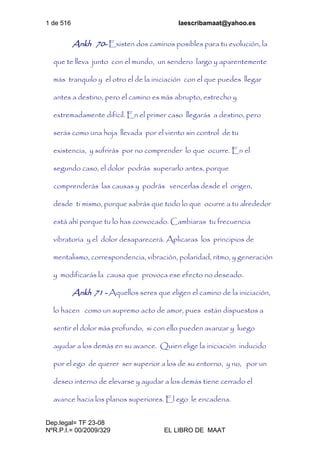 1 de 516 laescribamaat@yahoo.es
Dep.legal= TF 23-08
NºR.P.I.= 00/2009/329 EL LIBRO DE MAAT
Ankh 70- Existen dos caminos posibles para tu evolución, la
que te lleva junto con el mundo, un sendero largo y aparentemente
más tranquilo y el otro el de la iniciación con el que puedes llegar
antes a destino, pero el camino es más abrupto, estrecho y
extremadamente difícil. En el primer caso llegarás a destino, pero
serás como una hoja llevada por el viento sin control de tu
existencia, y sufrirás por no comprender lo que ocurre. En el
segundo caso, el dolor podrás superarlo antes, porque
comprenderás las causas y podrás vencerlas desde el origen,
desde ti mismo, porque sabrás que todo lo que ocurre a tu alrededor
está ahí porque tu lo has convocado. Cambiaras tu frecuencia
vibratoria y el dolor desaparecerá. Aplicaras los principios de
mentalismo, correspondencia, vibración, polaridad, ritmo, y generación
y modificarás la causa que provoca ese efecto no deseado.
Ankh 71 - Aquellos seres que eligen el camino de la iniciación,
lo hacen como un supremo acto de amor, pues están dispuestos a
sentir el dolor más profundo, si con ello pueden avanzar y luego
ayudar a los demás en su avance. Quien elige la iniciación inducido
por el ego de querer ser superior a los de su entorno, y no, por un
deseo interno de elevarse y ayudar a los demás tiene cerrado el
avance hacia los planos superiores. El ego le encadena.
 