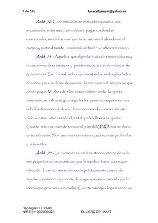 1 de 516 laescribamaat@yahoo.es
Dep.legal= TF 23-08
NºR.P.I.= 00/2009/329 EL LIBRO DE MAAT
Ankh 72- Cada iniciación en el mundo equivale a una
encarnación, entre una y otra deberá pagar sus deudas
existenciales, sin el descanso que tiene un alma al abandonar el
cuerpo y partir al mundo inmaterial, sin hacer un alto en el camino.
Ankh 73 - Aquellos que eligen la iniciación tienen vidas muy
duras, con muchas tristezas y problemas, pero con abundancia de
gozo interno. En una sola vida experimentan las mieles y las hieles
de varias, pues su deseo de avanzar lo anteponen al alto precio que
deben pagar. Muchos de ellos están vislumbrando la quinta
dimensión, su esfuerzo y entrega les ha permitido superar en una
vida dos dimensiones, desde la tercera cuando nacieron en este
ciclo, a estar atravesando el portal que les lleva a la quinta.
Cuanto más vocación de servicio al plan del UNO, más se elevan
en su vibración. Sus visiones internas son cada vez más profundas
y más sutiles.
Ankh 74 - La iniciación es, en la existencia eterna de cada
ser, pequeños saltos quánticos, que le impulsan hacia una mayor
vibración. La evolución sin iniciación prácticamente carece de
impulso, es más lenta y carente de magia, solo es arrastrada por la
inercia que generan los iniciados. Cuanto más lejos llega el ser en su
 