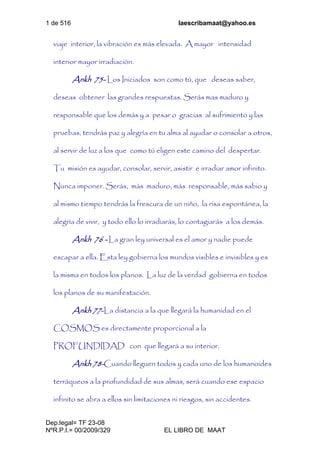 1 de 516 laescribamaat@yahoo.es
Dep.legal= TF 23-08
NºR.P.I.= 00/2009/329 EL LIBRO DE MAAT
viaje interior, la vibración es más elevada. A mayor intensidad
interior mayor irradiación.
Ankh 75- Los Iniciados son como tú, que deseas saber,
deseas obtener las grandes respuestas. Serás mas maduro y
responsable que los demás y a pesar o gracias al sufrimiento y las
pruebas, tendrás paz y alegría en tu alma al ayudar o consolar a otros,
al servir de luz a los que como tú eligen este camino del despertar.
Tu misión es ayudar, consolar, servir, asistir e irradiar amor infinito.
Nunca imponer. Serás, más maduro, más responsable, más sabio y
al mismo tiempo tendrás la frescura de un niño, la risa espontánea, la
alegría de vivir, y todo ello lo irradiarás, lo contagiarás a los demás.
Ankh 76 - La gran ley universal es el amor y nadie puede
escapar a ella. Esta ley gobierna los mundos visibles e invisibles y es
la misma en todos los planos. La luz de la verdad gobierna en todos
los planos de su manifestación.
Ankh 77-La distancia a la que llegará la humanidad en el
COSMOS es directamente proporcional a la
PROFUNDIDAD con que llegará a su interior.
Ankh 78-Cuando lleguen todos y cada uno de los humanoides
terráqueos a la profundidad de sus almas, será cuando ese espacio
infinito se abra a ellos sin limitaciones ni riesgos, sin accidentes.
 