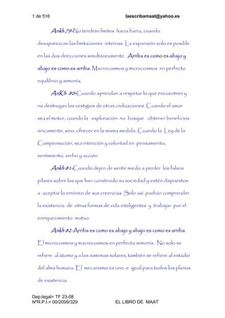 1 de 516 laescribamaat@yahoo.es
Dep.legal= TF 23-08
NºR.P.I.= 00/2009/329 EL LIBRO DE MAAT
Ankh 79-No tendrán límites hacia fuera, cuando
desaparezcan las limitaciones internas. La expansión solo es posible
en las dos direcciones simultáneamente. Arriba es como es abajo y
abajo es como es arriba. Macrocosmos y microcosmos en perfecto
equilibrio y armonía.
AnKh 80-Cuando aprendan a respetar lo que encuentren y
no destruyan los vestigios de otras civilizaciones. Cuando el amor
sea el motor, cuando la exploración no busque obtener beneficios
únicamente, sino, ofrecer en la misma medida. Cuando la Ley de la
Compensación, sea intención y voluntad en pensamiento,
sentimiento, verbo y acción.
Ankh 81-Cuando dejen de sentir miedo a perder los falsos
pilares sobre los que han construido su sociedad y estén dispuestos
a aceptar lo erróneo de sus creencias. Solo así podrán comprender
la existencia de otras formas de vida inteligentes y trabajar por el
enriquecimiento mutuo.
Ankh 82-Arriba es como es abajo y abajo es como es arriba.
El microcosmos y macrocosmos en perfecta armonía. No solo se
refiere al átomo y a los sistemas solares, también se refiere al estadio
del alma humana. El mecanismo es uno e igual para todos los planos
de existencia.
 