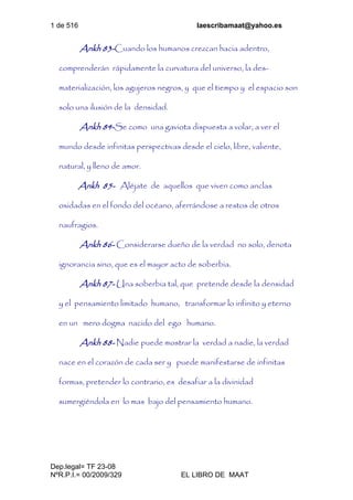 1 de 516 laescribamaat@yahoo.es
Dep.legal= TF 23-08
NºR.P.I.= 00/2009/329 EL LIBRO DE MAAT
Ankh 83-Cuando los humanos crezcan hacia adentro,
comprenderán rápidamente la curvatura del universo, la des-
materialización, los agujeros negros, y que el tiempo y el espacio son
solo una ilusión de la densidad.
Ankh 84-Se como una gaviota dispuesta a volar, a ver el
mundo desde infinitas perspectivas desde el cielo, libre, valiente,
natural, y lleno de amor.
Ankh 85- Aléjate de aquellos que viven como anclas
oxidadas en el fondo del océano, aferrándose a restos de otros
naufragios.
Ankh 86- Considerarse dueño de la verdad no solo, denota
ignorancia sino, que es el mayor acto de soberbia.
Ankh 87- Una soberbia tal, que pretende desde la densidad
y el pensamiento limitado humano, transformar lo infinito y eterno
en un mero dogma nacido del ego humano.
Ankh 88- Nadie puede mostrar la verdad a nadie, la verdad
nace en el corazón de cada ser y puede manifestarse de infinitas
formas, pretender lo contrario, es desafiar a la divinidad
sumergiéndola en lo mas bajo del pensamiento humano.
 
