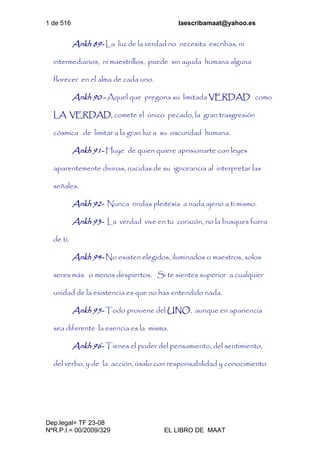 1 de 516 laescribamaat@yahoo.es
Dep.legal= TF 23-08
NºR.P.I.= 00/2009/329 EL LIBRO DE MAAT
Ankh 89- La luz de la verdad no necesita escribas, ni
intermediarios, ni maestrillos, puede sin ayuda humana alguna
florecer en el alma de cada uno.
Ankh 90 - Aquel que pregona su limitada VERDAD como
LA VERDAD, comete el único pecado, la gran trasgresión
cósmica de limitar a la gran luz a su oscuridad humana.
Ankh 91- Huye de quien quiere aprisionarte con leyes
aparentemente divinas, nacidas de su ignorancia al interpretar las
señales.
Ankh 92- Nunca rindas pleitesía a nada ajeno a ti mismo.
Ankh 93- La verdad vive en tu corazón, no la busques fuera
de ti.
Ankh 94- No existen elegidos, iluminados o maestros, solos
seres más o menos despiertos. Si te sientes superior a cualquier
unidad de la existencia es que no has entendido nada.
Ankh 95- Todo proviene del UNO, aunque en apariencia
sea diferente la esencia es la misma.
Ankh 96- Tienes el poder del pensamiento, del sentimiento,
del verbo, y de la acción, úsalo con responsabilidad y conocimiento
 