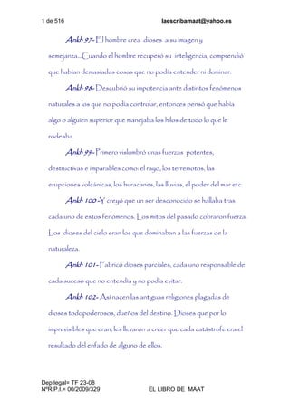 1 de 516 laescribamaat@yahoo.es
Dep.legal= TF 23-08
NºR.P.I.= 00/2009/329 EL LIBRO DE MAAT
Ankh 97- El hombre crea dioses a su imagen y
semejanza...Cuando el hombre recuperó su inteligencia, comprendió
que habían demasiadas cosas que no podía entender ni dominar.
Ankh 98- Descubrió su impotencia ante distintos fenómenos
naturales a los que no podía controlar, entonces pensó que había
algo o alguien superior que manejaba los hilos de todo lo que le
rodeaba.
Ankh 99- Primero vislumbró unas fuerzas potentes,
destructivas e imparables como: el rayo, los terremotos, las
erupciones volcánicas, los huracanes, las lluvias, el poder del mar etc.
Ankh 100 -Y creyó que un ser desconocido se hallaba tras
cada uno de estos fenómenos. Los mitos del pasado cobraron fuerza.
Los dioses del cielo eran los que dominaban a las fuerzas de la
naturaleza.
Ankh 101- Fabricó dioses parciales, cada uno responsable de
cada suceso que no entendía y no podía evitar.
Ankh 102- Así nacen las antiguas religiones plagadas de
dioses todopoderosos, dueños del destino. Dioses que por lo
imprevisibles que eran, les llevaron a creer que cada catástrofe era el
resultado del enfado de alguno de ellos.
 